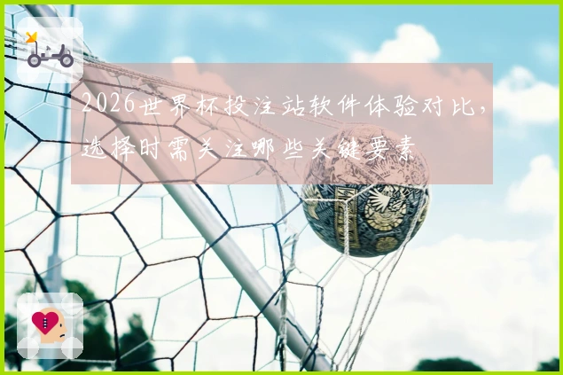 2026世界杯投注站软件体验对比，选择时需关注哪些关键要素