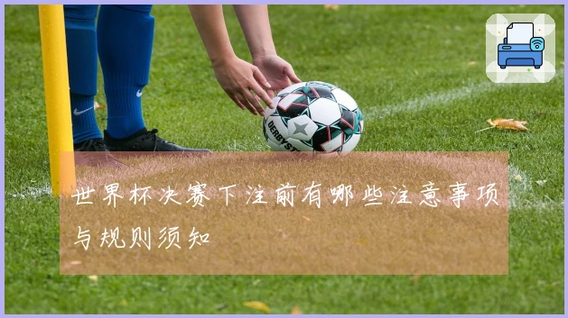 世界杯决赛下注前有哪些注意事项与规则须知